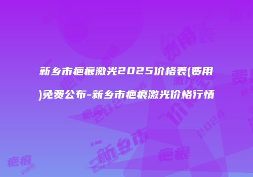 新乡市疤痕激光2025价格表(费用)免费公布-新乡市疤痕激光价格行情