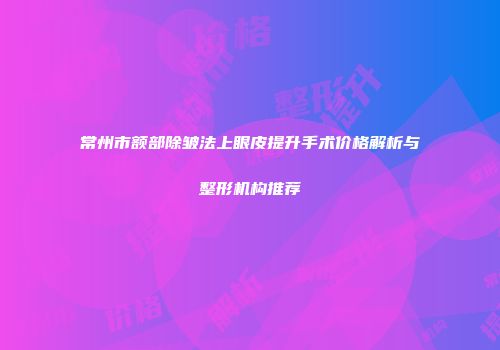 常州市额部除皱法上眼皮提升手术价格解析与整形机构推荐