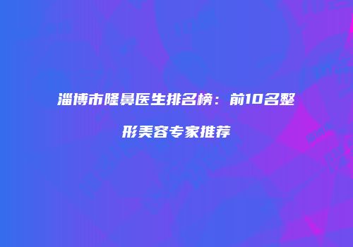 淄博市隆鼻医生排名榜：前10名整形美容专家推荐