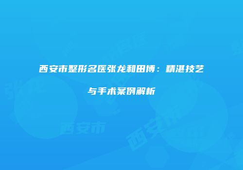 西安市整形名医张龙和田博：精湛技艺与手术案例解析