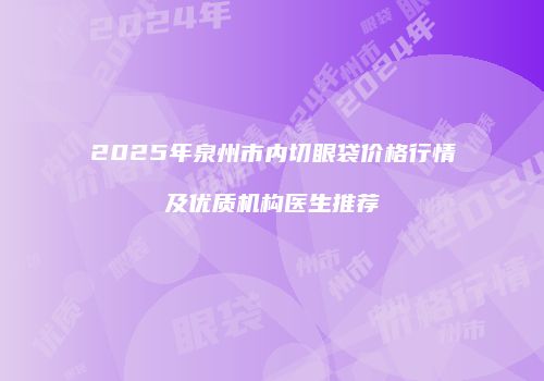 2025年泉州市内切眼袋价格行情及优质机构医生推荐