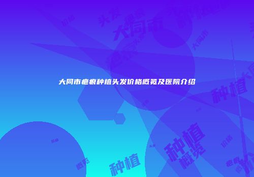 大同市疤痕种植头发价格概览及医院介绍