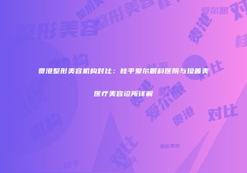 贵港整形美容机构对比：桂平爱尔眼科医院与珍善美医疗美容诊所详解