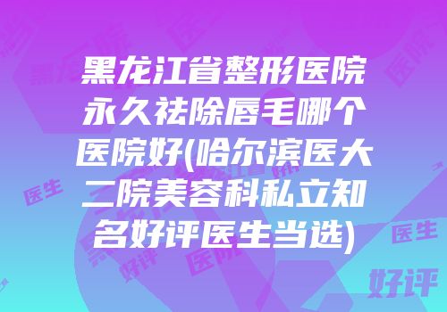 黑龙江省整形医院永久祛除唇毛哪个医院好(哈尔滨医大二院美容科私立知名好评医生当选)
