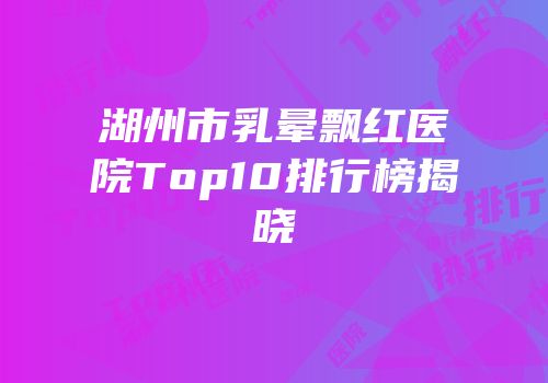 湖州市乳晕飘红医院Top10排行榜揭晓