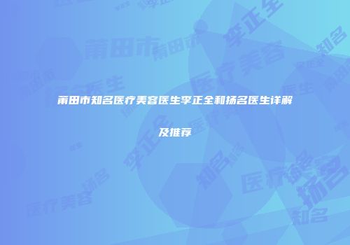 莆田市知名医疗美容医生李正全和扬名医生详解及推荐
