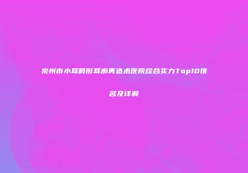 泉州市小耳畸形耳廓再造术医院综合实力Top10排名及详解