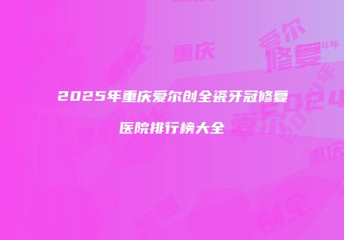 2025年重庆爱尔创全瓷牙冠修复医院排行榜大全
