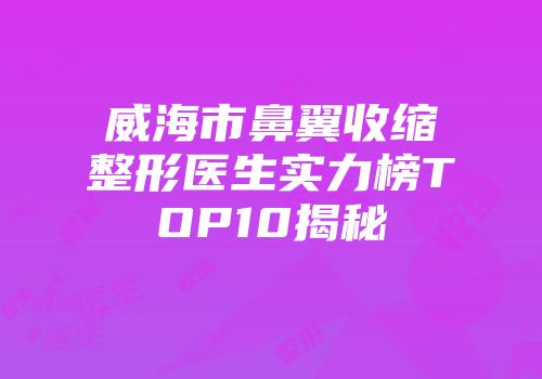 威海市鼻翼收缩整形医生实力榜TOP10揭秘
