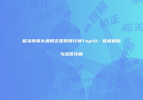 韶关市蒜头鼻矫正医院排行榜Top10：权威机构与名医详解