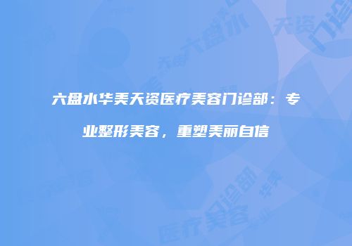 六盘水华美天资医疗美容门诊部：专业整形美容，重塑美丽自信