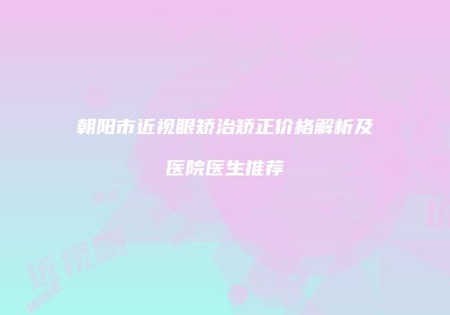 朝阳市近视眼矫治矫正价格解析及医院医生推荐