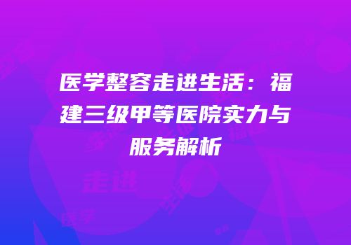 医学整容走进生活：福建三级甲等医院实力与服务解析