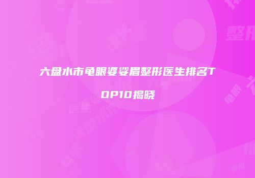 六盘水市龟眼婆娑眉整形医生排名TOP10揭晓