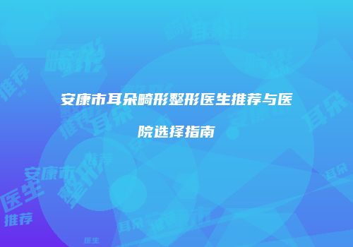 安康市耳朵畸形整形医生推荐与医院选择指南