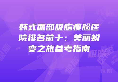 韩式面部吸脂瘦脸医院排名前十：美丽蜕变之旅参考指南