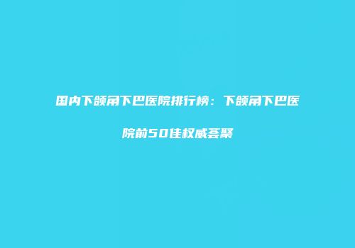 国内下颌角下巴医院排行榜：下颌角下巴医院前50佳权威荟聚