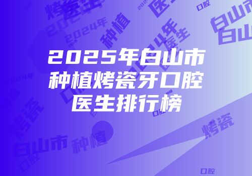 2025年白山市种植烤瓷牙口腔医生排行榜