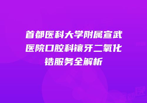 首都医科大学附属宣武医院口腔科镶牙二氧化锆服务全解析