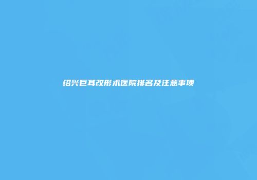 绍兴巨耳改形术医院排名及注意事项