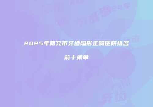 2025年南充市牙齿隐形正畸医院排名前十榜单