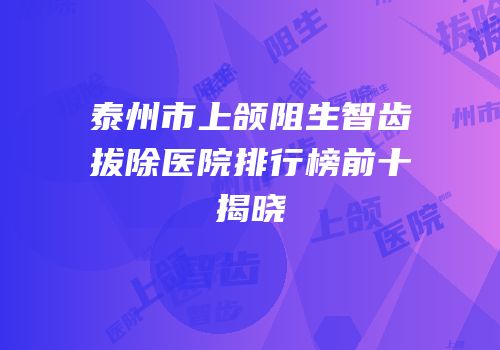 泰州市上颌阻生智齿拔除医院排行榜前十揭晓