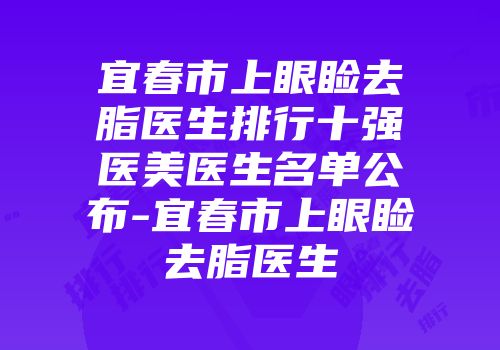 宜春市上眼睑去脂医生排行十强医美医生名单公布-宜春市上眼睑去脂医生