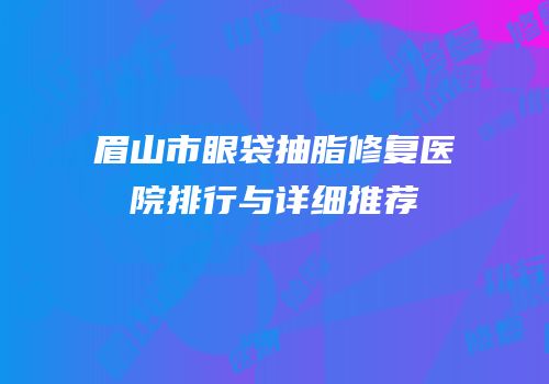 眉山市眼袋抽脂修复医院排行与详细推荐