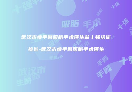 武汉市瘦手臂吸脂手术医生前十强给你挑选-武汉市瘦手臂吸脂手术医生