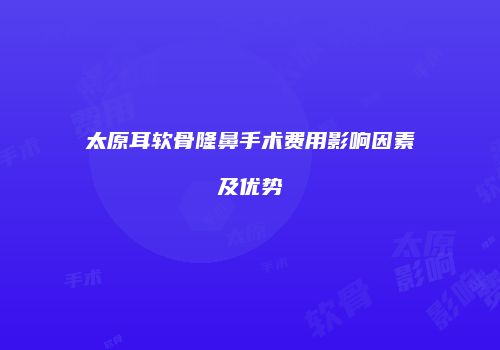 太原耳软骨隆鼻手术费用影响因素及优势
