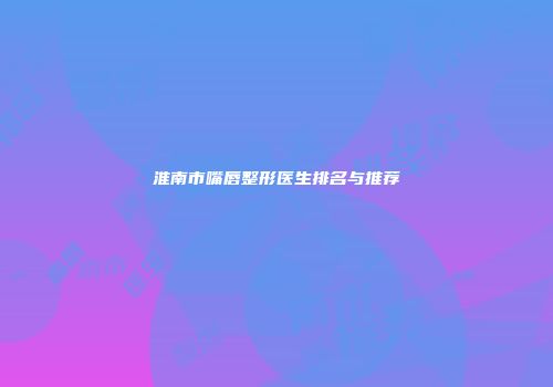 淮南市嘴唇整形医生排名与推荐