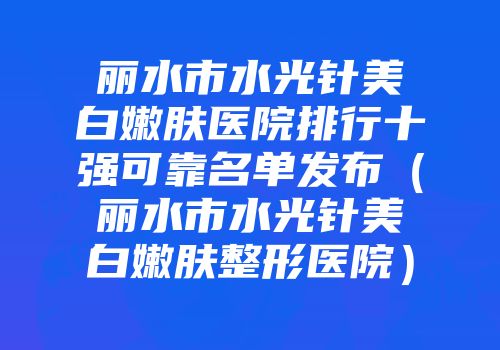 丽水市水光针美白嫩肤医院排行十强可靠名单发布（丽水市水光针美白嫩肤整形医院）