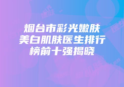 烟台市彩光嫩肤美白肌肤医生排行榜前十强揭晓
