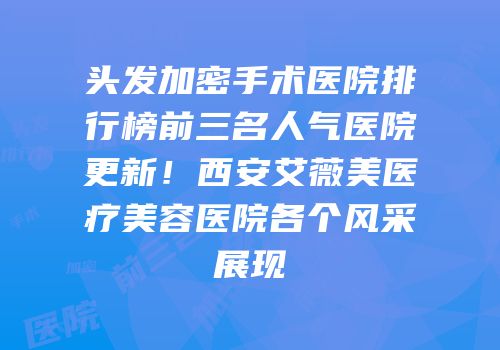 头发加密手术医院排行榜前三名人气医院更新！西安艾薇美医疗美容医院各个风采展现