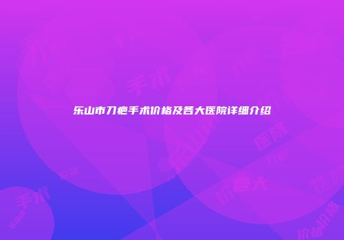 乐山市刀疤手术价格及各大医院详细介绍