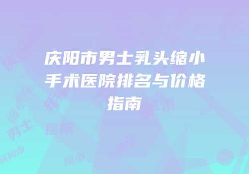 庆阳市男士乳头缩小手术医院排名与价格指南