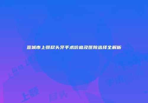 宣城市上颚尽头牙手术价格及医院选择全解析