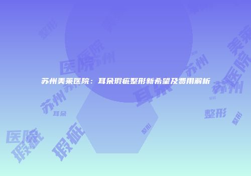 苏州美莱医院：耳朵瑕疵整形新希望及费用解析