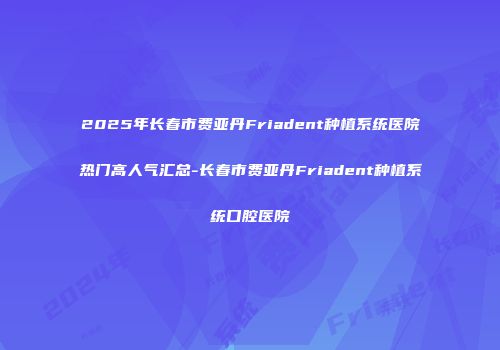 2025年长春市费亚丹Friadent种植系统医院热门高人气汇总-长春市费亚丹Friadent种植系统口腔医院