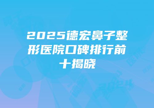 2025德宏鼻子整形医院口碑排行前十揭晓
