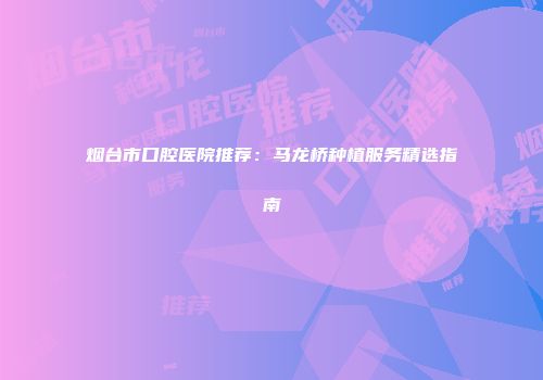 烟台市口腔医院推荐：马龙桥种植服务精选指南
