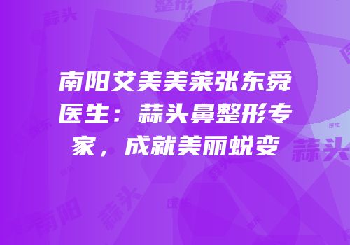南阳艾美美莱张东舜医生：蒜头鼻整形专家，成就美丽蜕变