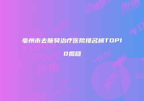 亳州市去腋臭治疗医院排名榜TOP10揭晓