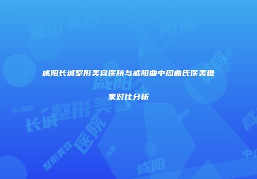 咸阳长城整形美容医院与咸阳曲中周曲氏医美世家对比分析
