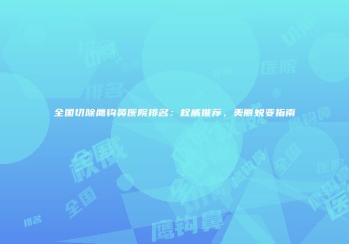 全国切除鹰钩鼻医院排名：权威推荐，美丽蜕变指南