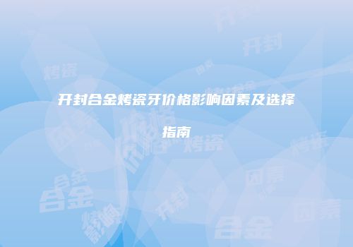 开封合金烤瓷牙价格影响因素及选择指南