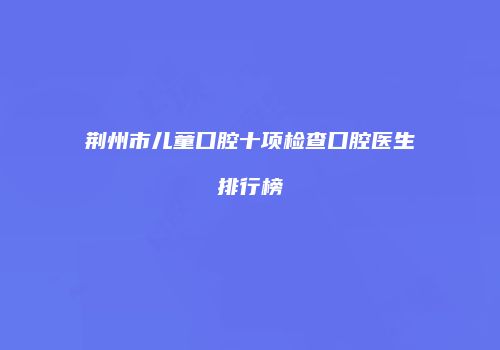 荆州市儿童口腔十项检查口腔医生排行榜