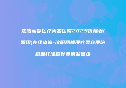 沈阳丽都医疗美容医院2025价格表(费用)在线查询-沈阳丽都医疗美容医院眼部打除皱针费用知多少
