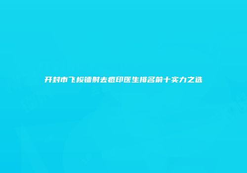 开封市飞梭镭射去痘印医生排名前十实力之选
