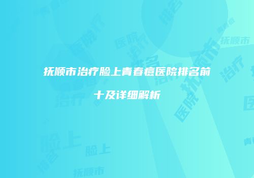 抚顺市治疗脸上青春痘医院排名前十及详细解析
